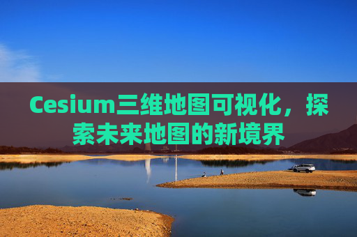Cesium三维地图可视化，探索未来地图的新境界